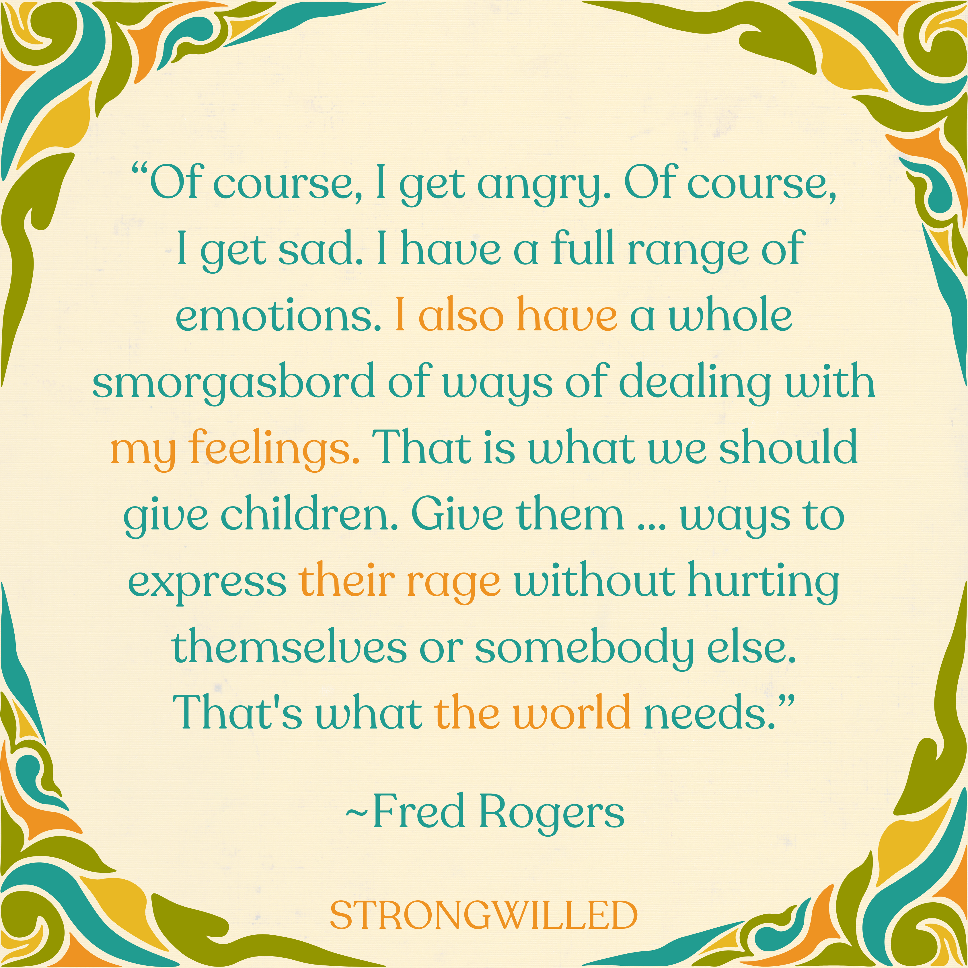 “Of course, I get angry. Of course, I get sad. I have a full range of emotions. I also have a whole smorgasbord of ways of dealing with my feelings. That is what we should give children. Give them ... ways to express their rage without hurting themselves or somebody else. That's what the world needs.”--Fred Rogers