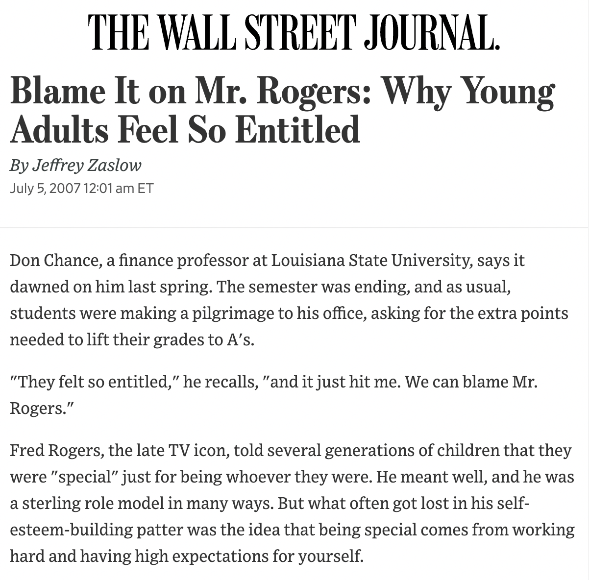 Wall Street Journal: Blame It on Mr. Rogers: Why Young Adults Feel So Entitled By Jeffrey Zaslow July 5, 2007 12:01 am ET Don Chance, a finance professor at Louisiana State University, says it dawned on him last spring. The semester was ending, and as usual, students were making a pilgrimage to his office, asking for the extra points needed to lift their grades to A's. "They felt so entitled," he recalls, "and it just hit me. We can blame Mr. Rogers." Fred Rogers, the late TV icon, told several generations of children that they were "special" just for being whoever they were. He meant well, and he was a sterling role model in many ways. But what often got lost in his self-esteem-building patter was the idea that being special comes from working hard and having high expectations for yourself.