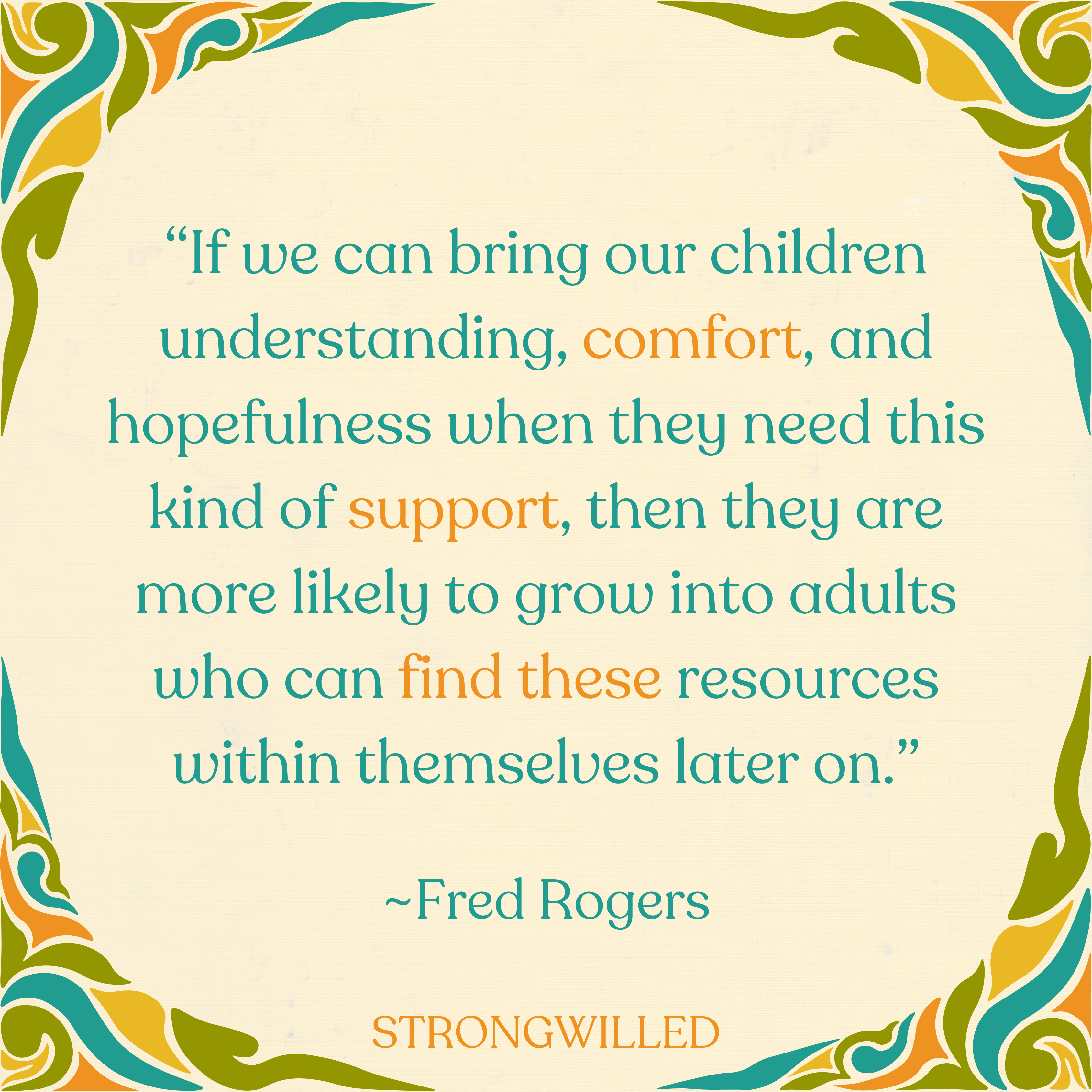 [I]f we can bring our children understanding, comfort, and hopefulness when they need this kind of support, then they are more likely to grow into adults who can find these resources within themselves later on.&nbsp;Fred Rogers